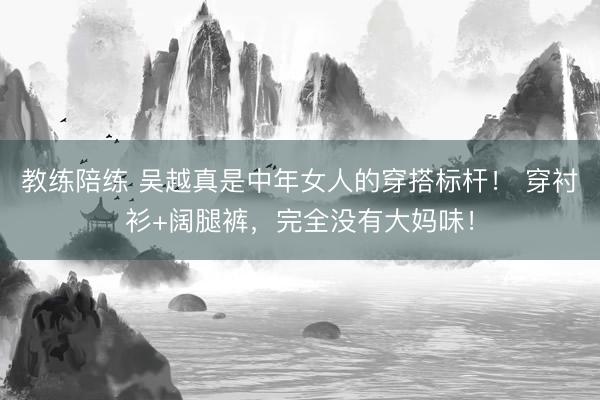 教练陪练 吴越真是中年女人的穿搭标杆！ 穿衬衫+阔腿裤，完全没有大妈味！