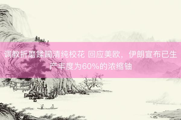 调教折磨蹂躏清纯校花 回应美欧，伊朗宣布已生产丰度为60%的浓缩铀