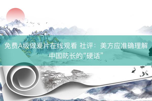 免费Α级做爰片在线观看 社评：美方应准确理解中国防长的“硬话”