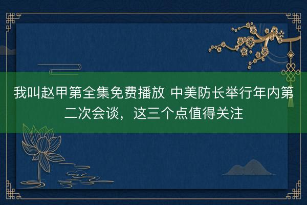 我叫赵甲第全集免费播放 中美防长举行年内第二次会谈，这三个点值得关注