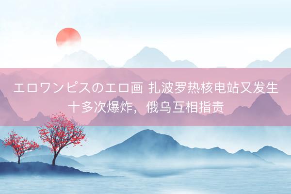 エロワンピスのエロ画 扎波罗热核电站又发生十多次爆炸，俄乌互相指责