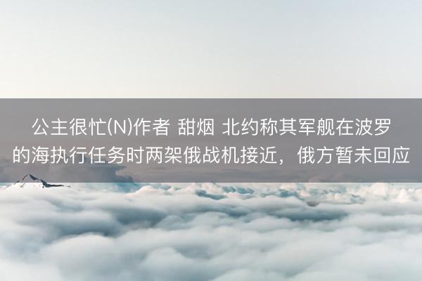 公主很忙(N)作者 甜烟 北约称其军舰在波罗的海执行任务时两架俄战机接近，俄方暂未回应