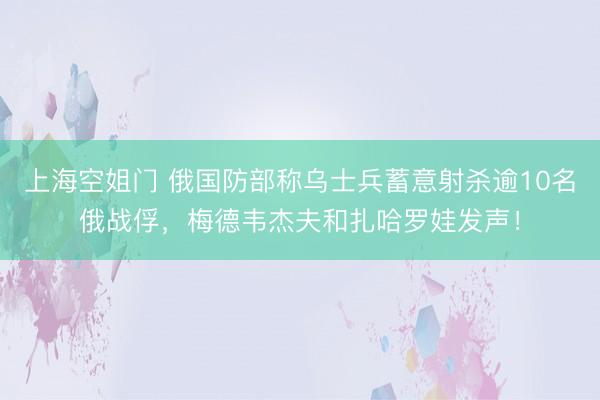 上海空姐门 俄国防部称乌士兵蓄意射杀逾10名俄战俘，梅德韦杰夫和扎哈罗娃发声！