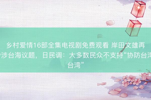 乡村爱情16部全集电视剧免费观看 岸田文雄再炒涉台海议题，日民调：大多数民众不支持“协防台湾”