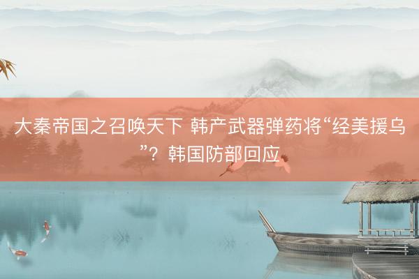 大秦帝国之召唤天下 韩产武器弹药将“经美援乌”？韩国防部回应