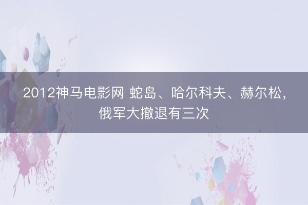 2012神马电影网 蛇岛、哈尔科夫、赫尔松，俄军大撤退有三次