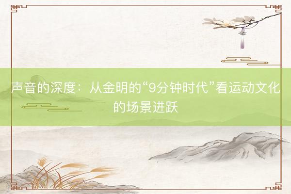 声音的深度：从金明的“9分钟时代”看运动文化的场景进跃