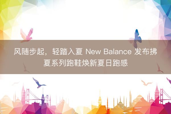 风随步起,轻踏入夏 New Balance 发布拂夏系列跑鞋焕新夏日跑感