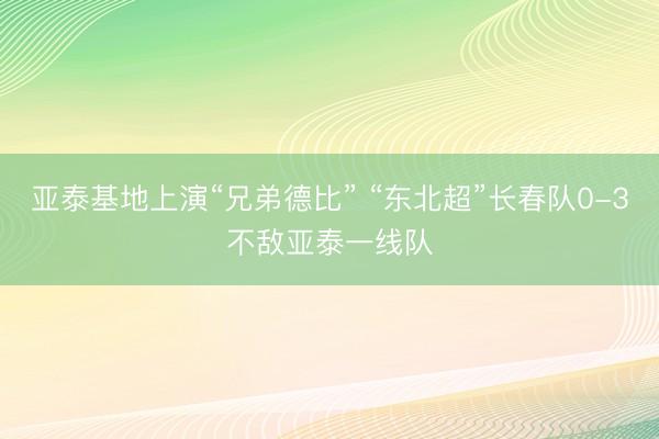 亚泰基地上演“兄弟德比” “东北超”长春队0-3不敌亚泰一线队