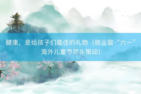 健康,是给孩子们最佳的礼物(就业窗·“六一”海外儿童节尽头策动)