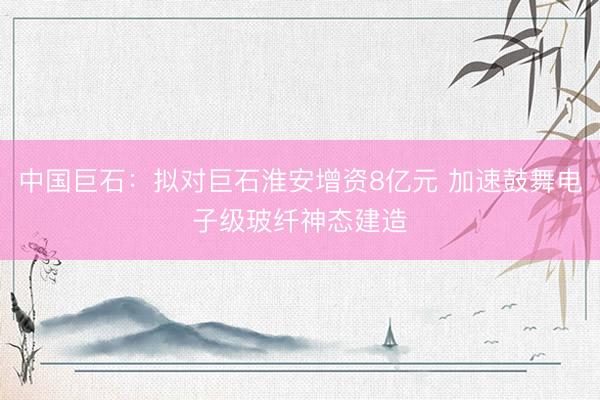 中国巨石：拟对巨石淮安增资8亿元 加速鼓舞电子级玻纤神态建造