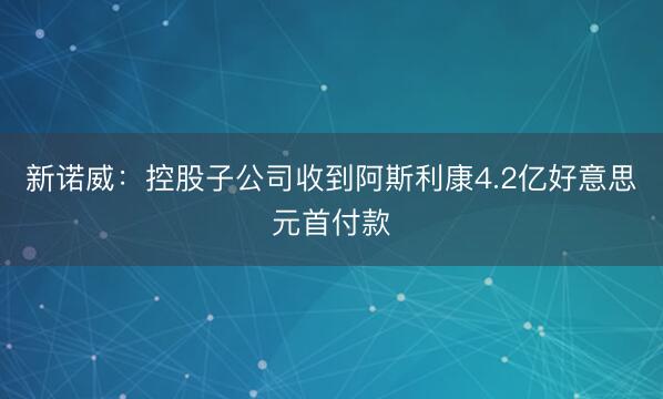 新诺威：控股子公司收到阿斯利康4.2亿好意思元首付款