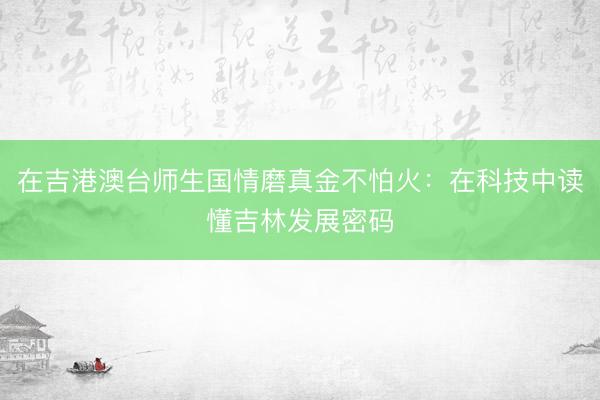 在吉港澳台师生国情磨真金不怕火：在科技中读懂吉林发展密码