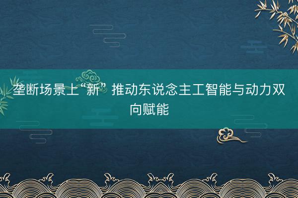 垄断场景上“新” 推动东说念主工智能与动力双向赋能