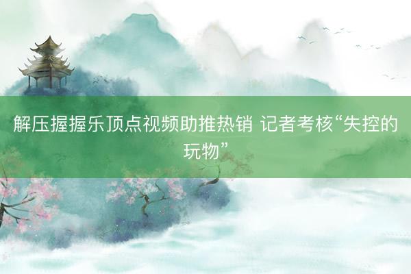 解压握握乐顶点视频助推热销 记者考核“失控的玩物”