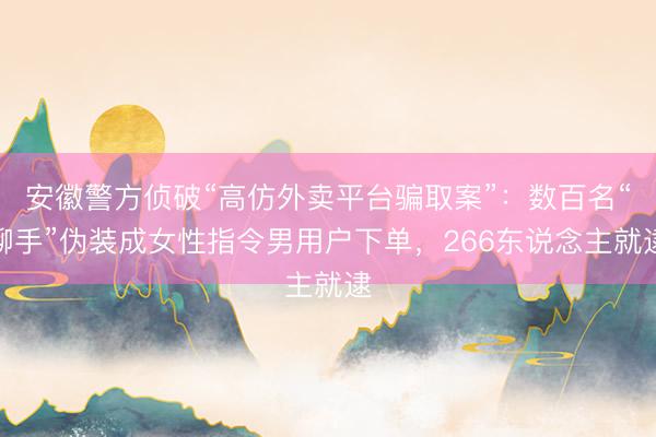 安徽警方侦破“高仿外卖平台骗取案”：数百名“聊手”伪装成女性指令男用户下单，266东说念主就逮