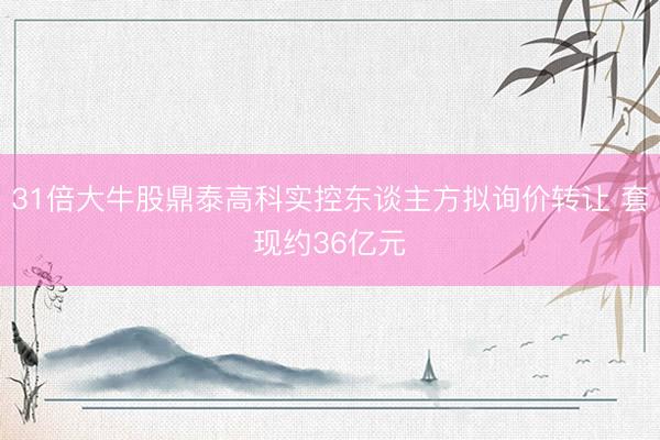 31倍大牛股鼎泰高科实控东谈主方拟询价转让 套现约36亿元