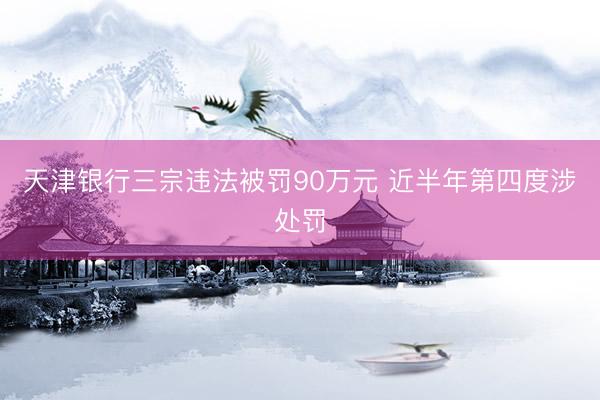 天津银行三宗违法被罚90万元 近半年第四度涉处罚