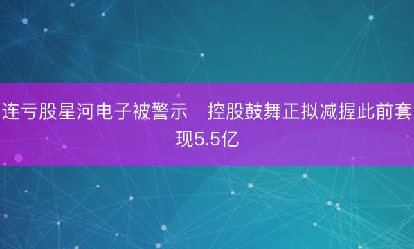 连亏股星河电子被警示 控股鼓舞正拟减握此前套现5.5亿