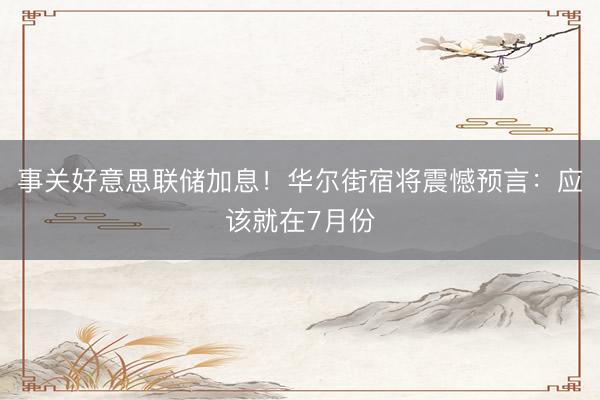 事关好意思联储加息！华尔街宿将震憾预言：应该就在7月份