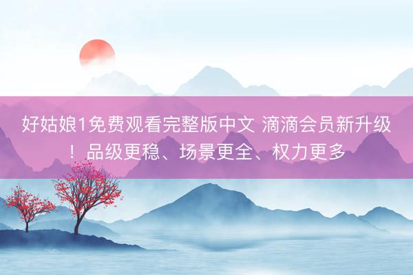 好姑娘1免费观看完整版中文 滴滴会员新升级！品级更稳、场景更全、权力更多
