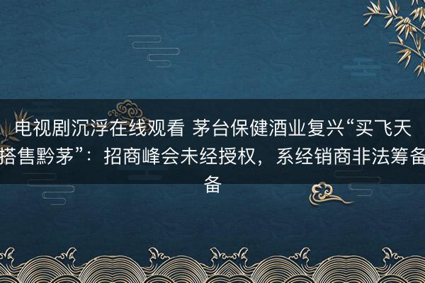 电视剧沉浮在线观看 茅台保健酒业复兴“买飞天搭售黔茅”：招商峰会未经授权，系经销商非法筹备