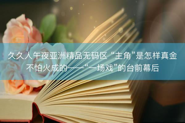 久久人午夜亚洲精品无码区 “主角”是怎样真金不怕火成的——“一场戏”的台前幕后