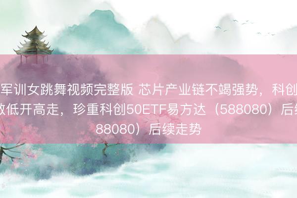 军训女跳舞视频完整版 芯片产业链不竭强势，科创50指数低开高走，珍重科创50ETF易方达（588080）后续走势