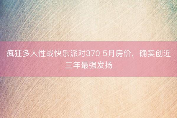 疯狂多人性战快乐派对370 5月房价，确实创近三年最强发扬