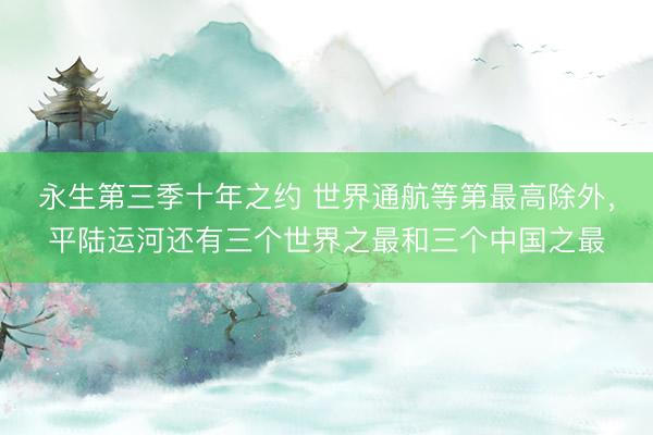 永生第三季十年之约 世界通航等第最高除外，平陆运河还有三个世界之最和三个中国之最