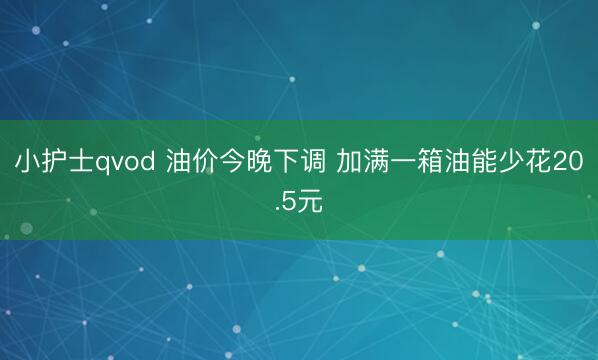 小护士qvod 油价今晚下调 加满一箱油能少花20.5元