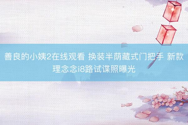 善良的小姨2在线观看 换装半荫藏式门把手 新款理念念i8路试谍照曝光