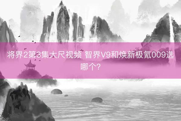 将界2第3集大尺视频 智界V9和焕新极氪009选哪个？