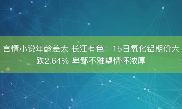 言情小说年龄差大 长江有色：15日氧化铝期价大跌2.64% 卑鄙不雅望情怀浓厚