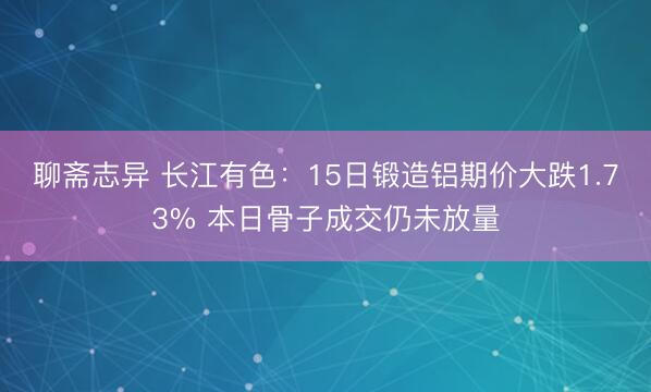 聊斋志异 长江有色：15日锻造铝期价大跌1.73% 本日骨子成交仍未放量