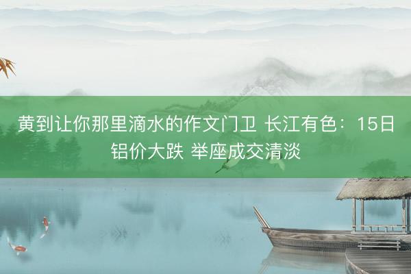 黄到让你那里滴水的作文门卫 长江有色：15日铝价大跌 举座成交清淡