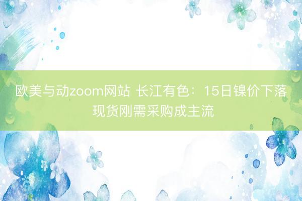 欧美与动zoom网站 长江有色：15日镍价下落 现货刚需采购成主流