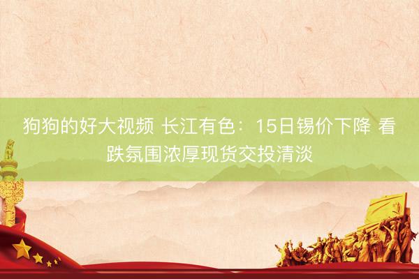 狗狗的好大视频 长江有色：15日锡价下降 看跌氛围浓厚现货交投清淡