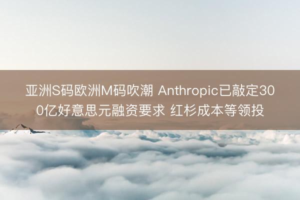 亚洲S码欧洲M码吹潮 Anthropic已敲定300亿好意思元融资要求 红杉成本等领投