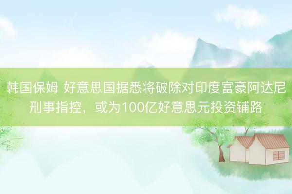 韩国保姆 好意思国据悉将破除对印度富豪阿达尼刑事指控，或为100亿好意思元投资铺路