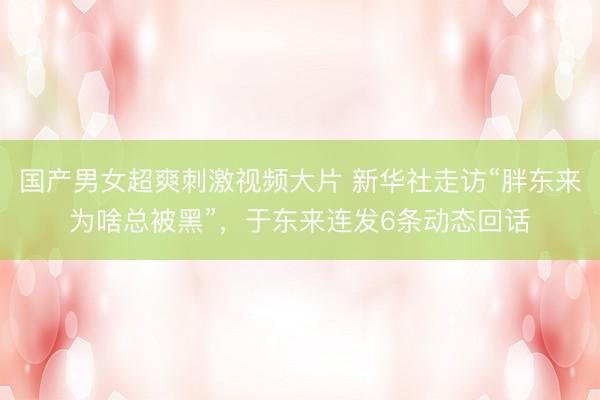 国产男女超爽刺激视频大片 新华社走访“胖东来为啥总被黑”，于东来连发6条动态回话