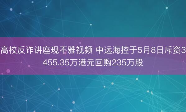 高校反诈讲座现不雅视频 中远海控于5月8日斥资3455.35万港元回购235万股