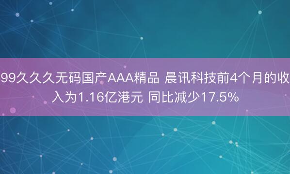 99久久久无码国产AAA精品 晨讯科技前4个月的收入为1.16亿港元 同比减少17.5%