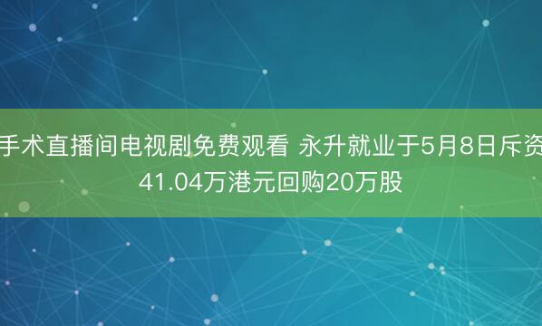 手术直播间电视剧免费观看 永升就业于5月8日斥资41.04万港元回购20万股