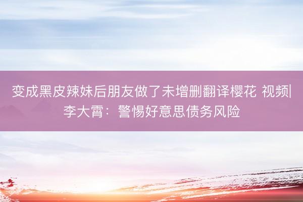 变成黑皮辣妹后朋友做了未增删翻译樱花 视频|李大霄：警惕好意思债务风险