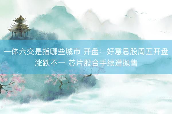 一体六交是指哪些城市 开盘：好意思股周五开盘涨跌不一 芯片股合手续遭抛售