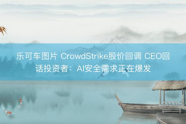 乐可车图片 CrowdStrike股价回调 CEO回话投资者：AI安全需求正在爆发