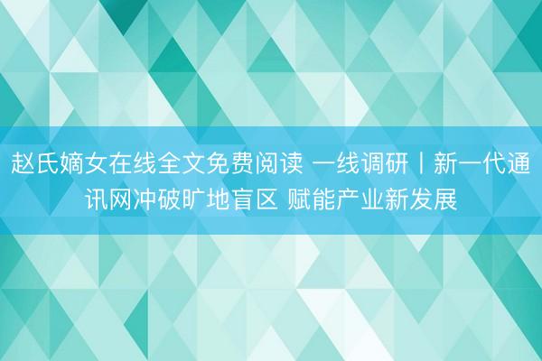 赵氏嫡女在线全文免费阅读 一线调研丨新一代通讯网冲破旷地盲区 赋能产业新发展