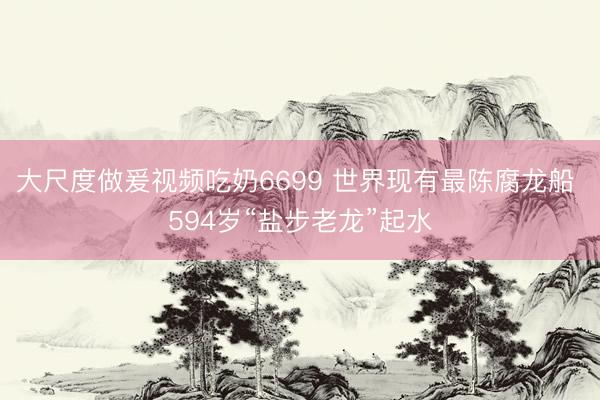 大尺度做爰视频吃奶6699 世界现有最陈腐龙船 594岁“盐步老龙”起水