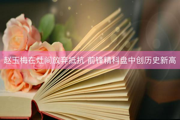 赵玉梅在灶间放弃抵抗 前锋精科盘中创历史新高